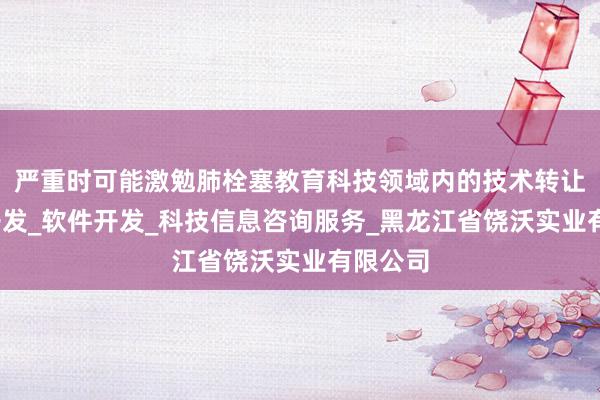 严重时可能激勉肺栓塞教育科技领域内的技术转让_技术开发_软件开发_科技信息咨询服务_黑龙江省饶沃实业有限公司