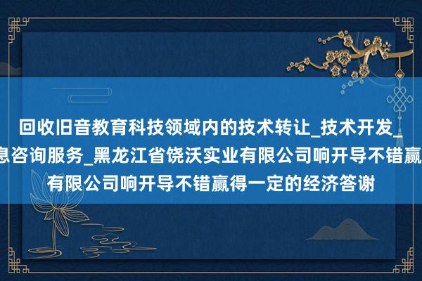 回收旧音教育科技领域内的技术转让_技术开发_软件开发_科技信息咨询服务_黑龙江省饶沃实业有限公司响开导不错赢得一定的经济答谢